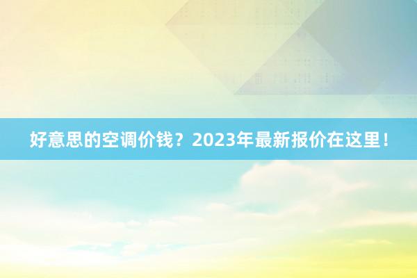 好意思的空调价钱？2023年最新报价在这里！