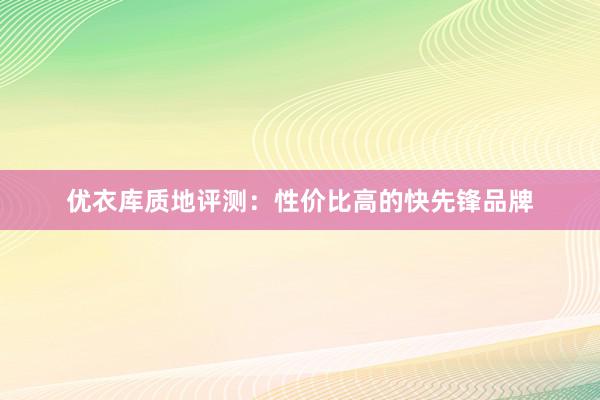 优衣库质地评测：性价比高的快先锋品牌